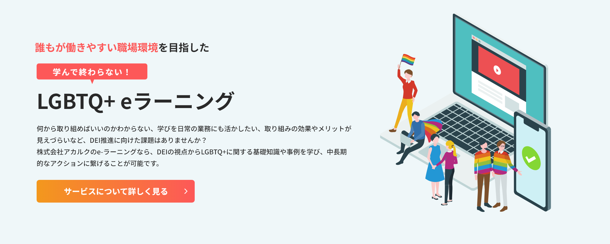 誰もが働きやすい職場環境を目指した、学んで終わらない！LGBTQ+ eラーニング。何から取り組めばいいのかわからない、学びを日常の業務にも活かしたい、取り組みの効果やメリットが見えづらいなど、DEI推進に向けた課題はありませんか？株式会社アカルクのe-ラーニングなら、DEIの視点からLGBTQ+に関する基礎知識や事例を学び、中長期的なアクションに繋げることが可能です。クリックして詳細を見る。