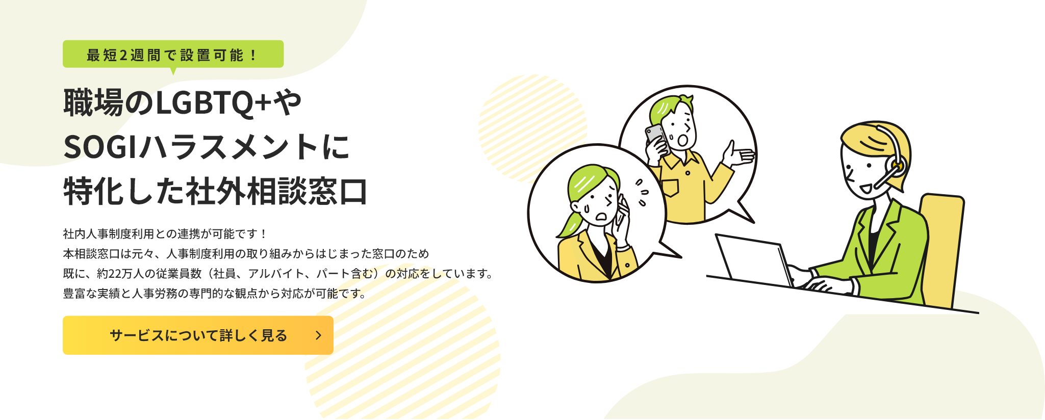 最短2週間で設置可能！職場のLGBTQ+やSOGIハラスメントに特化した社外相談窓口。社内人事制度利用との連携が可能です！本相談窓口は元々、人事制度利用の取り組みからはじまった窓口のため既に、約22万人の従業員数（社員、アルバイト、パート含む）の対応をしています。豊富な実績と人事労務の専門的な観点から対応が可能です。クリックして詳細を見る。