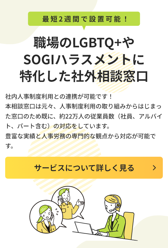 最短2週間で設置可能！職場のLGBTQ+やSOGIハラスメントに特化した社外相談窓口。社内人事制度利用との連携が可能です！本相談窓口は元々、人事制度利用の取り組みからはじまった窓口のため既に、約22万人の従業員数（社員、アルバイト、パート含む）の対応をしています。豊富な実績と人事労務の専門的な観点から対応が可能です。タップして詳細を見る。